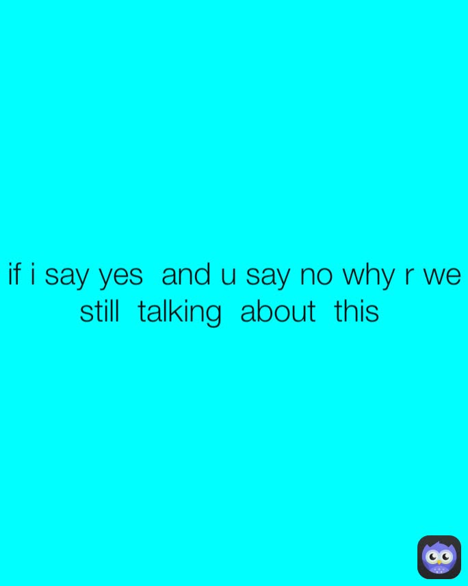 if i say yes  and u say no why r we still  talking  about  this 