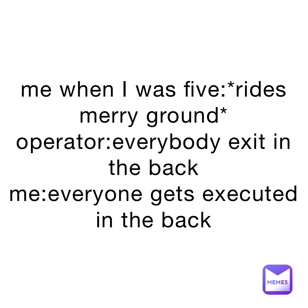 me when I was five:*rides merry ground*
operator:everybody exit in the back
me:everyone gets executed in the back 