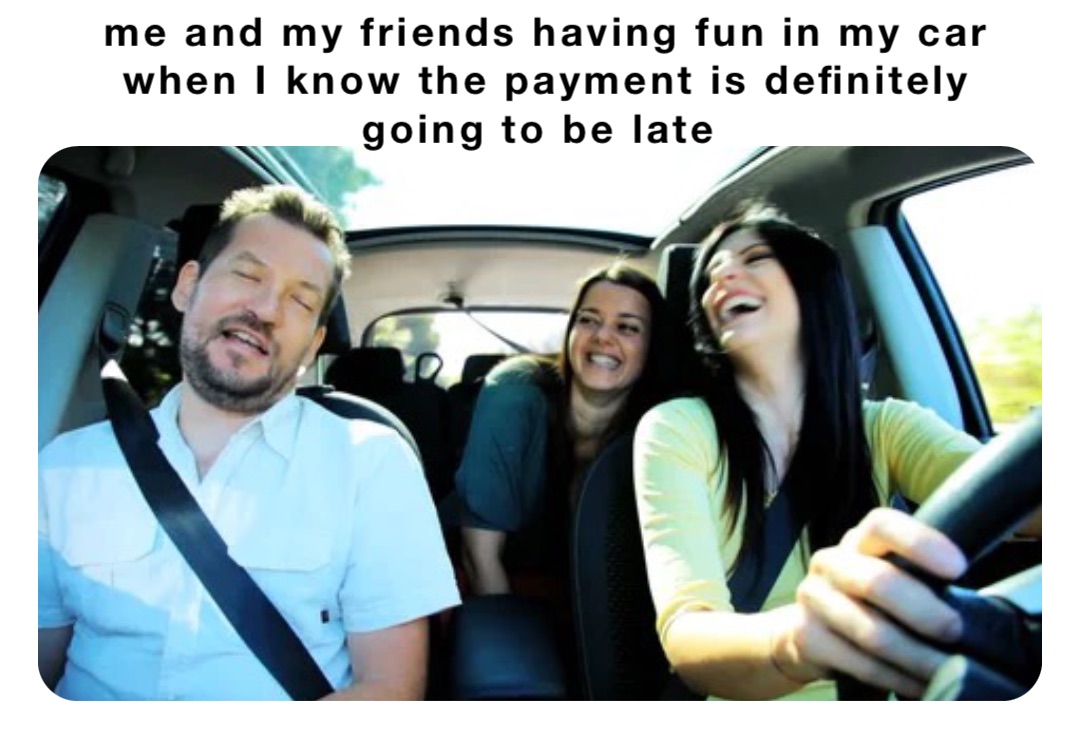 me and my friends having fun in my car when I know the payment is definitely going to be late