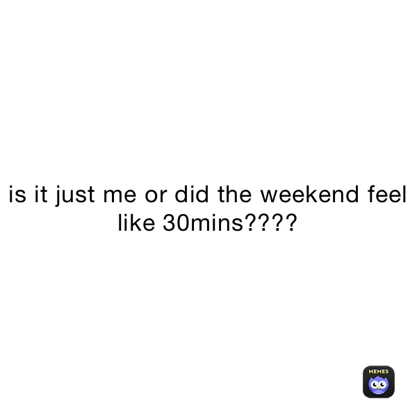 is it just me or did the weekend feel like 30mins????
