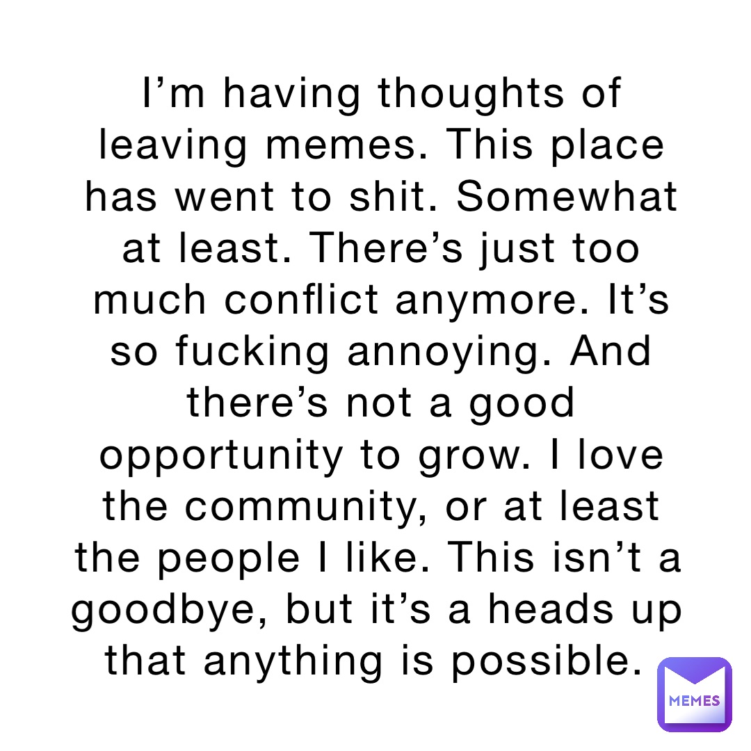 I’m having thoughts of leaving memes. This place has went to shit. Somewhat at least. There’s just too much conflict anymore. It’s so fucking annoying. And there’s not a good opportunity to grow. I love the community, or at least the people I like. This isn’t a goodbye, but it’s a heads up that anything is possible.