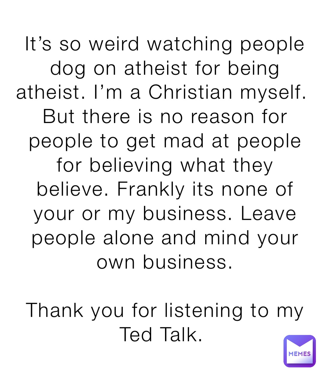 It’s so weird watching people dog on atheist for being atheist. I’m a Christian myself. But there is no reason for people to get mad at people for believing what they believe. Frankly its none of your or my business. Leave people alone and mind your own business. 

Thank you for listening to my Ted Talk.