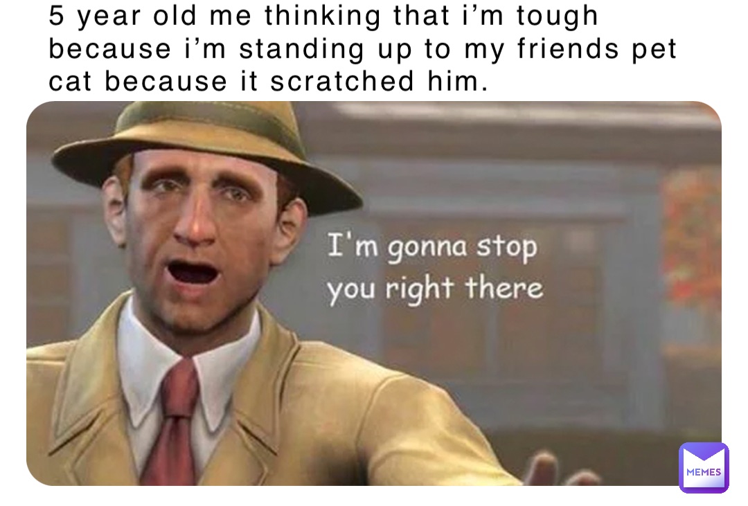 5 year old me thinking that i’m tough because i’m standing up to my friends pet cat because it scratched him.