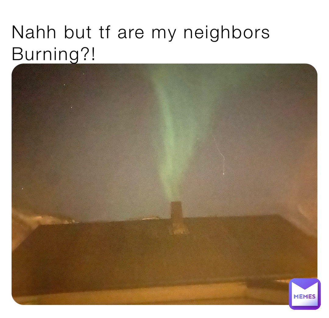 Nahh but tf are my neighbors Burning?!