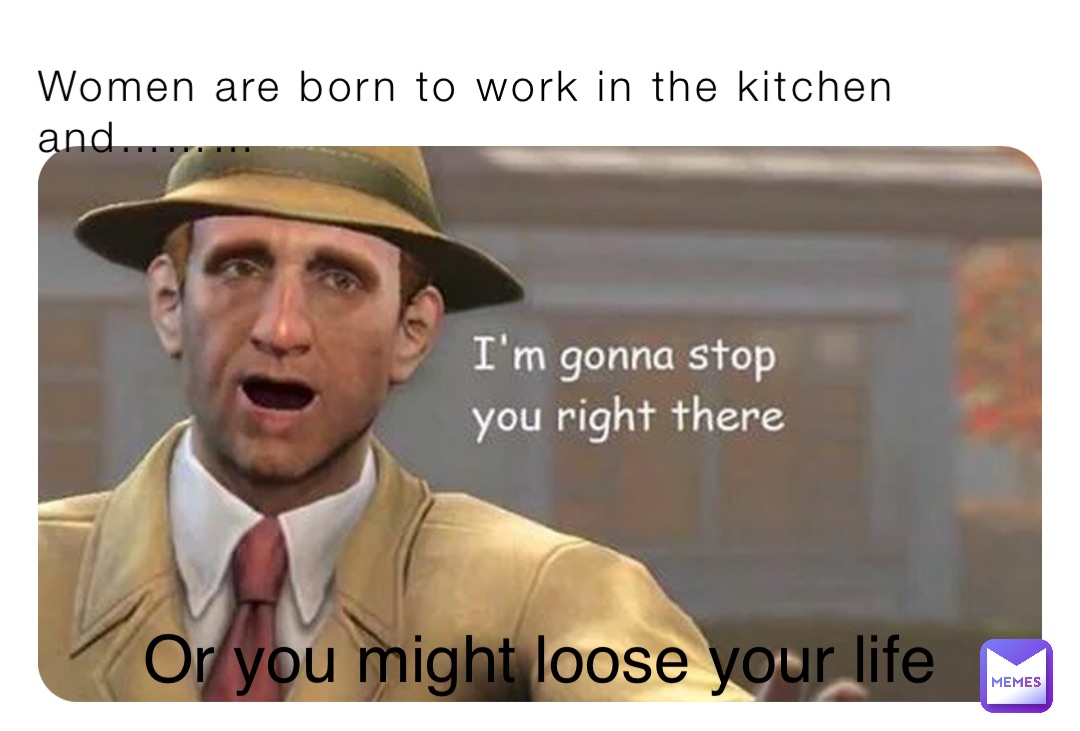 Women are born to work in the kitchen and……… Or you might loose your life