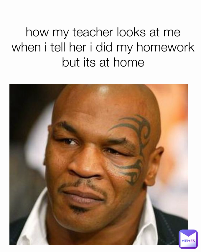 how my teacher looks at me when i tell her i did my homework but its at home