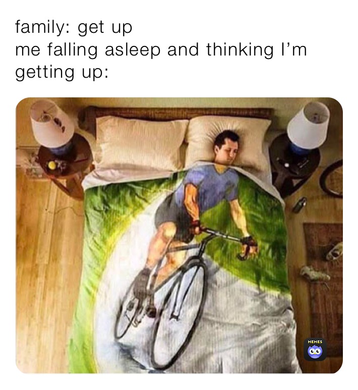 family: get up
me falling asleep and thinking I’m getting up: