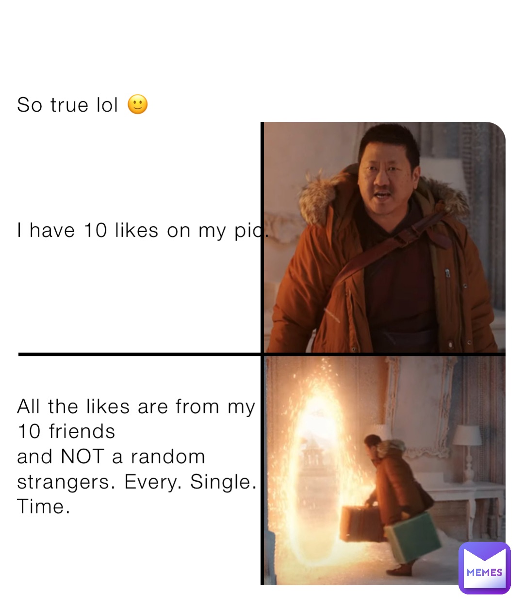 So true lol 🙂




I have 10 likes on my pic. 






All the likes are from my 
10 friends
and NOT a random 
strangers. Every. Single. 
Time.