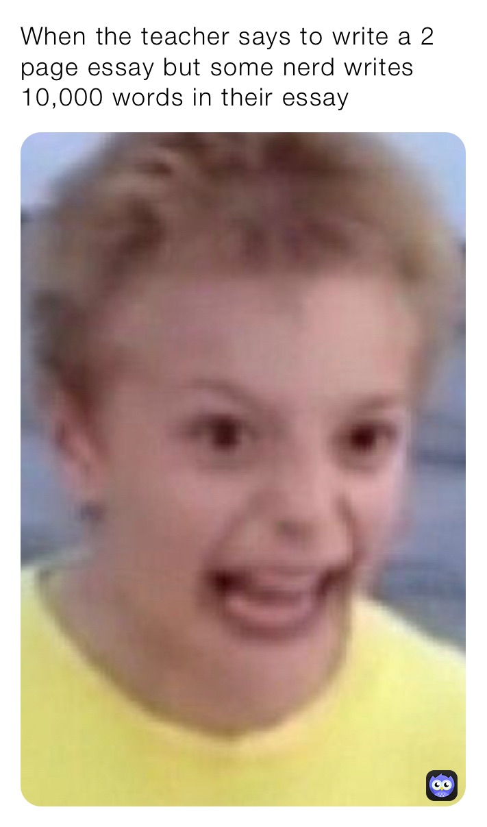 When the teacher says to write a 2 page essay but some nerd writes 10,000 words in their essay