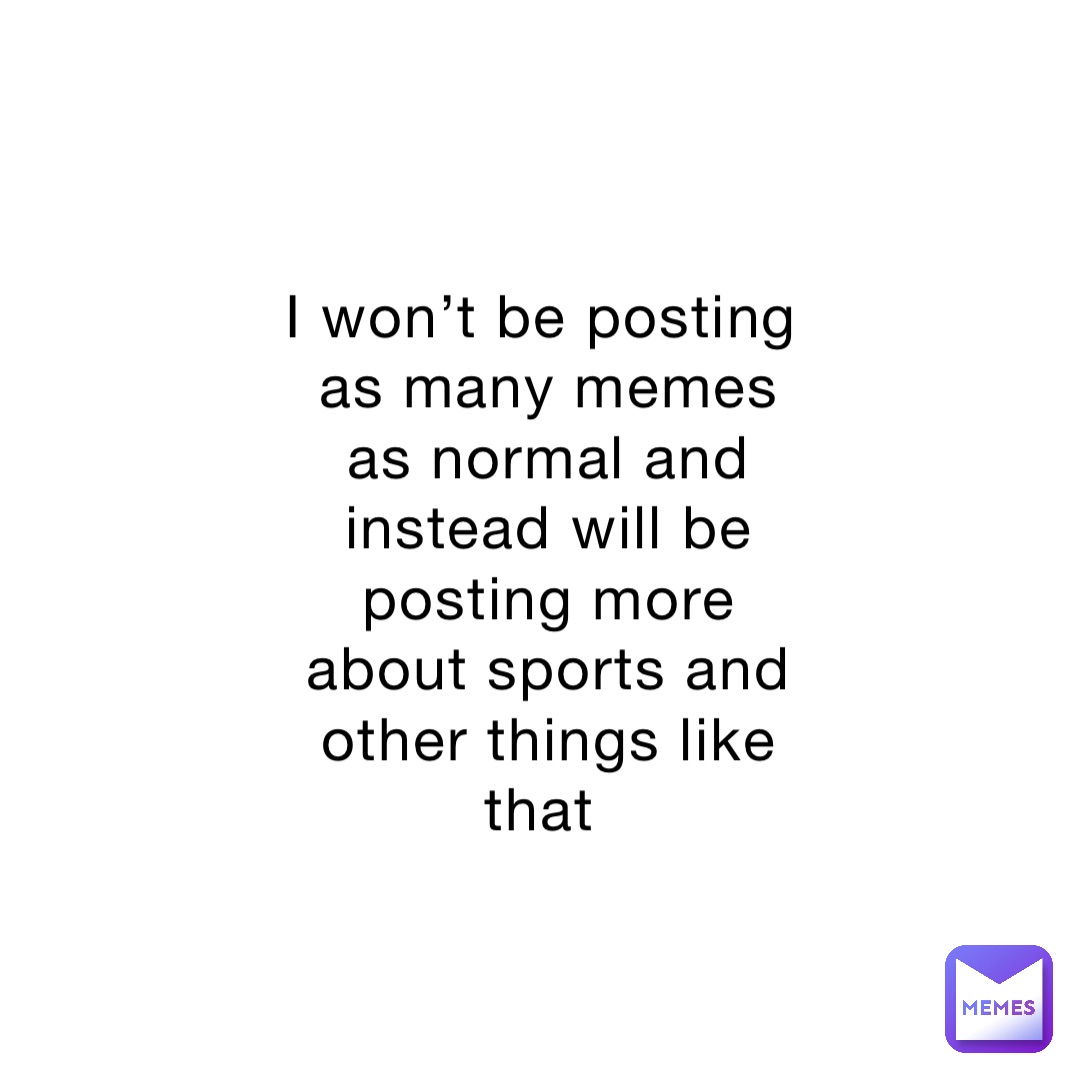 I won’t be posting as many memes as normal and instead will be posting more about sports and other things like that