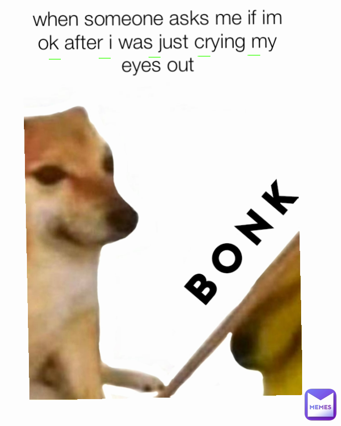 when someone asks me if im ok after i was just crying my eyes out
