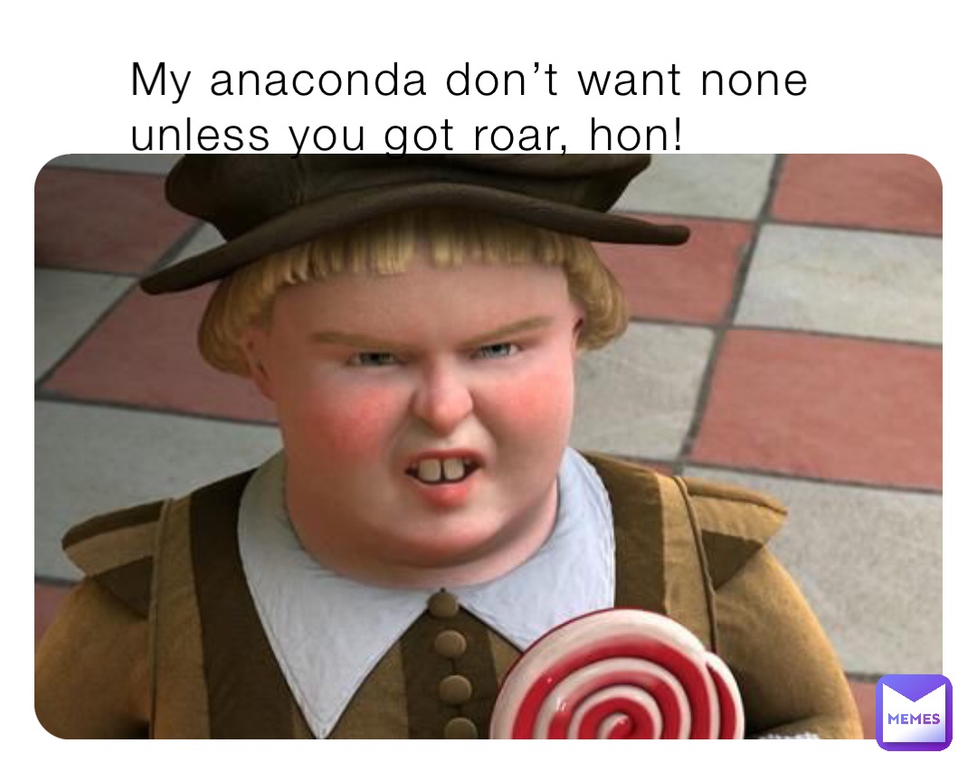 My anaconda don’t want none unless you got roar, hon!