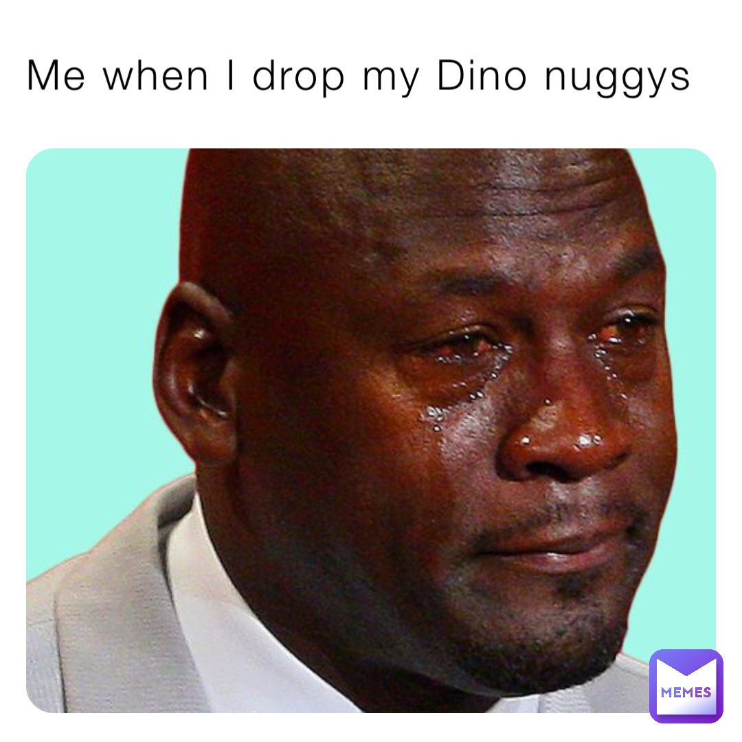 Me when I drop my Dino nuggys