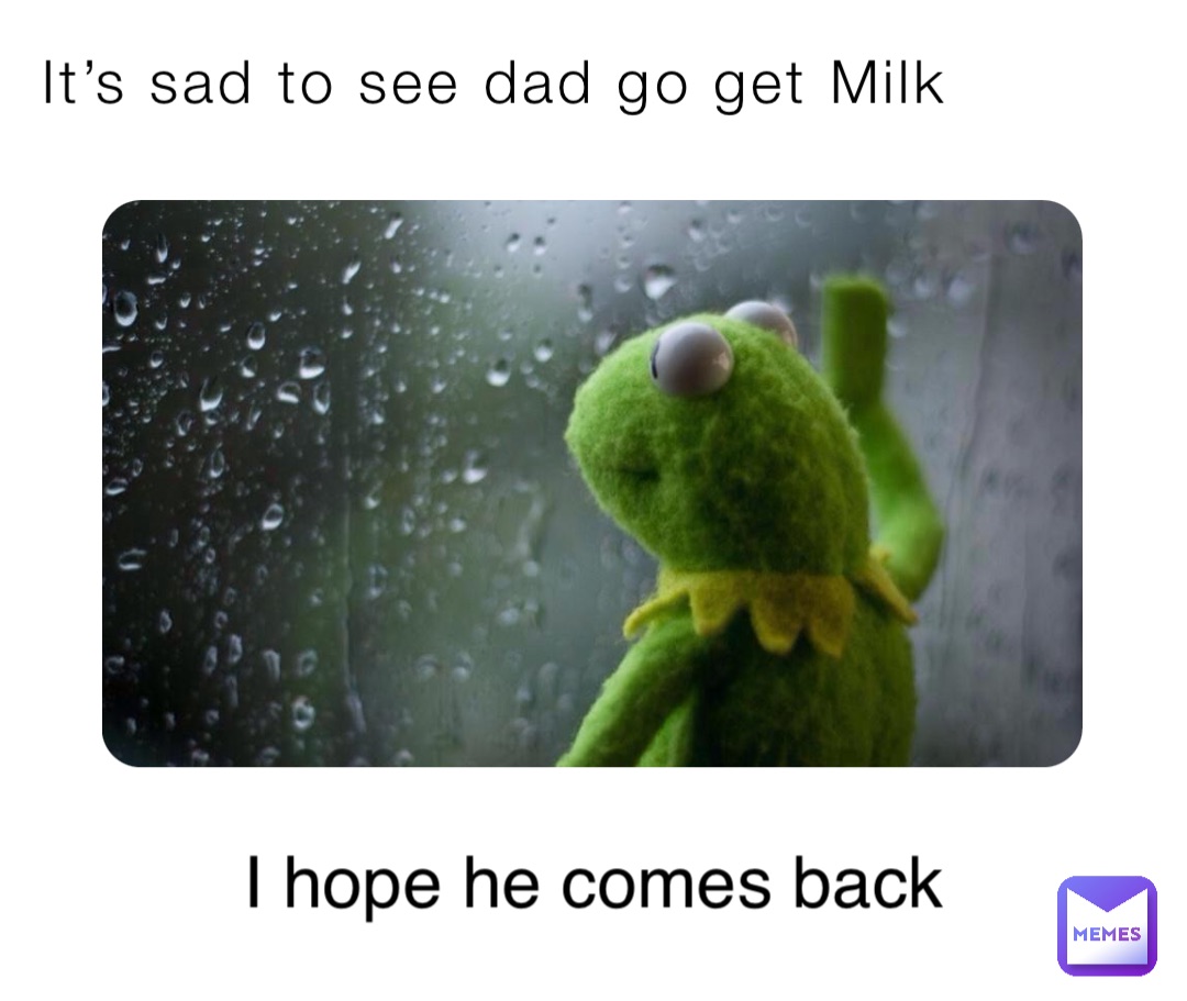 It’s sad to see dad go get Milk I hope he comes back