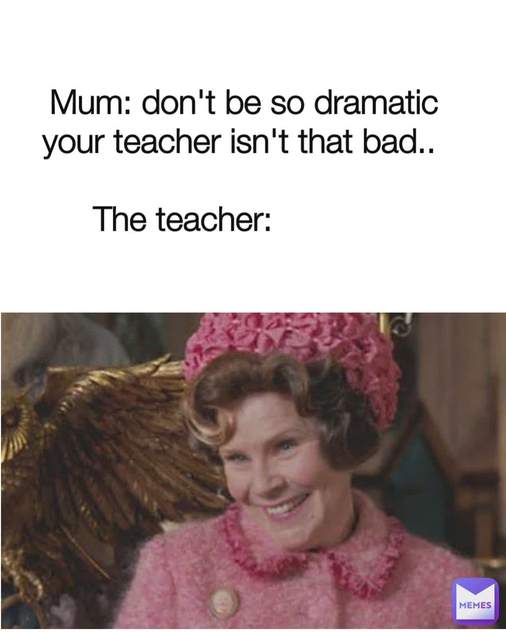 Mum: don't be so dramatic your teacher isn't that bad.. 

The teacher:             