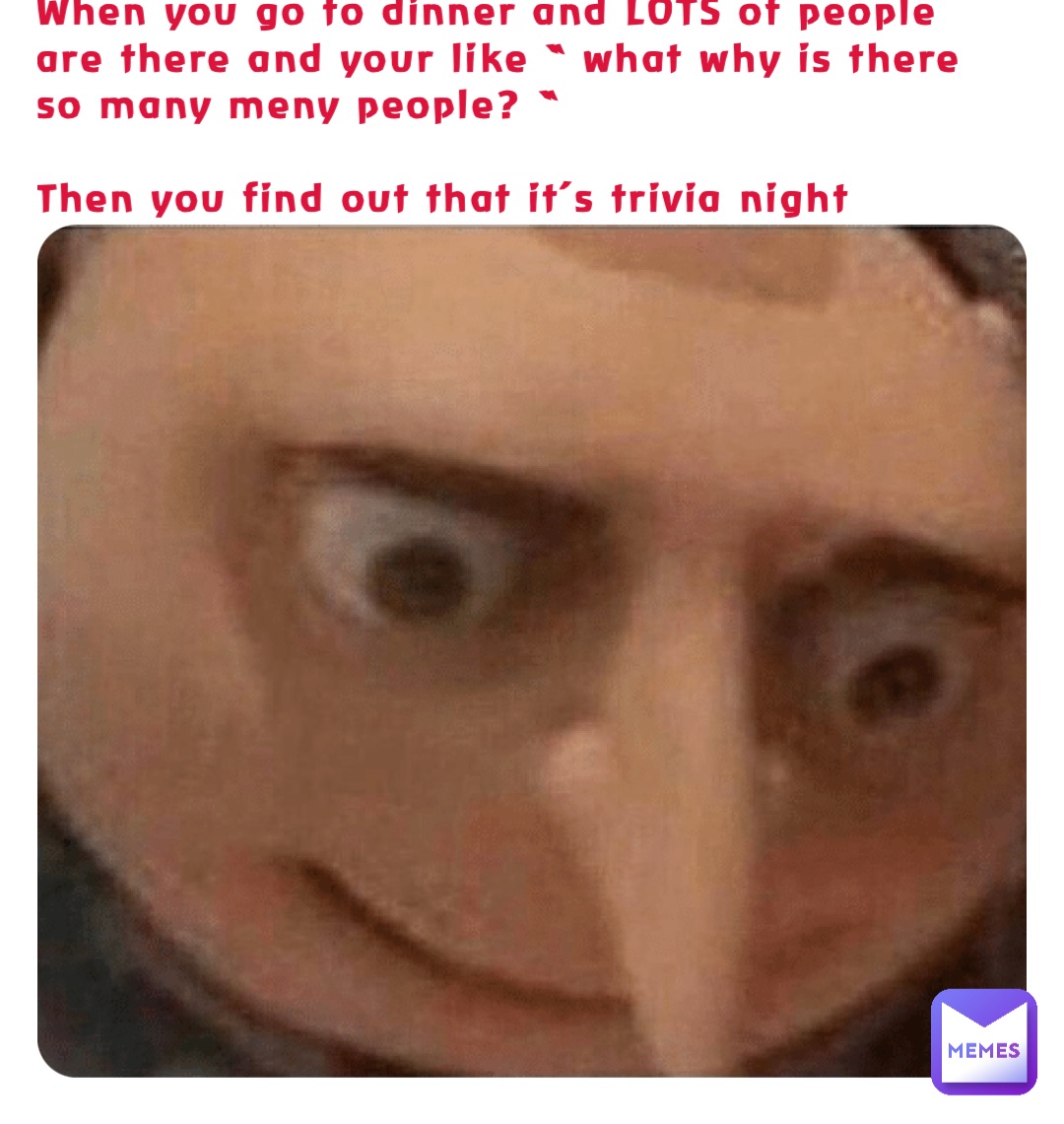 When you go to dinner and LOTS of people are there and your like “ what why is there so many meny people? “

Then you find out that it’s trivia night