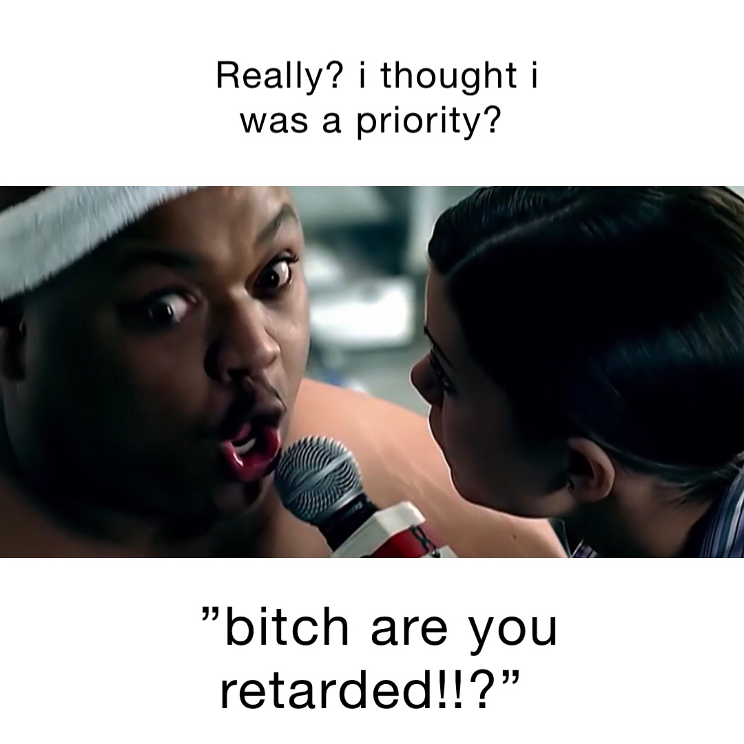 really? I thought I was a priority? ”Bitch are you retarded!!?”