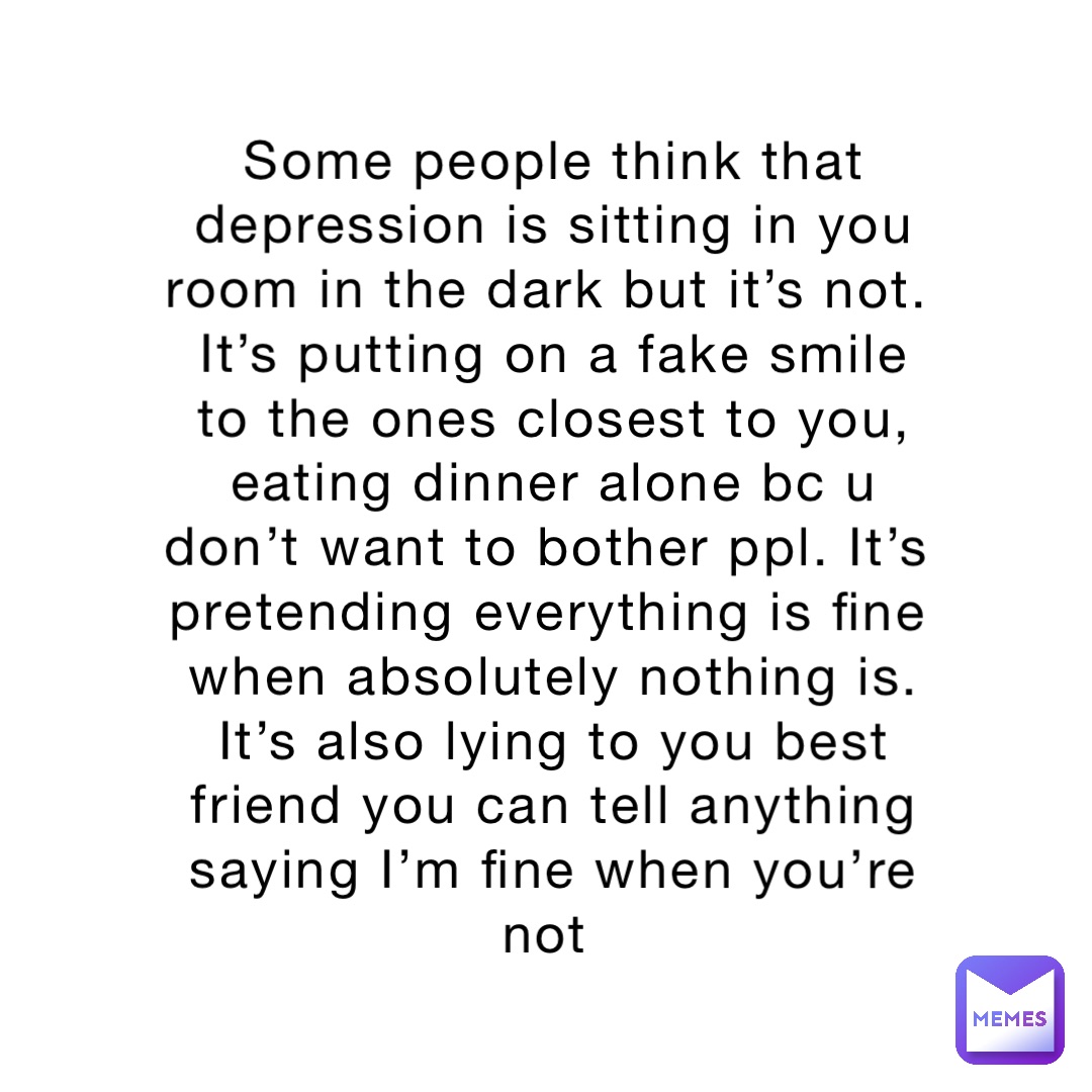 Some people think that depression is sitting in you room in the dark but it’s not. It’s putting on a fake smile to the ones closest to you, eating dinner alone bc u don’t want to bother ppl. It’s pretending everything is fine when absolutely nothing is. It’s also lying to you best friend you can tell anything saying I’m fine when you’re not