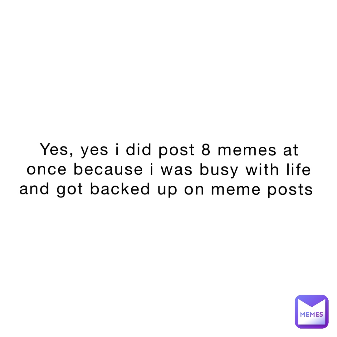 Yes, yes i did post 8 memes at once because i was busy with life and got backed up on meme posts