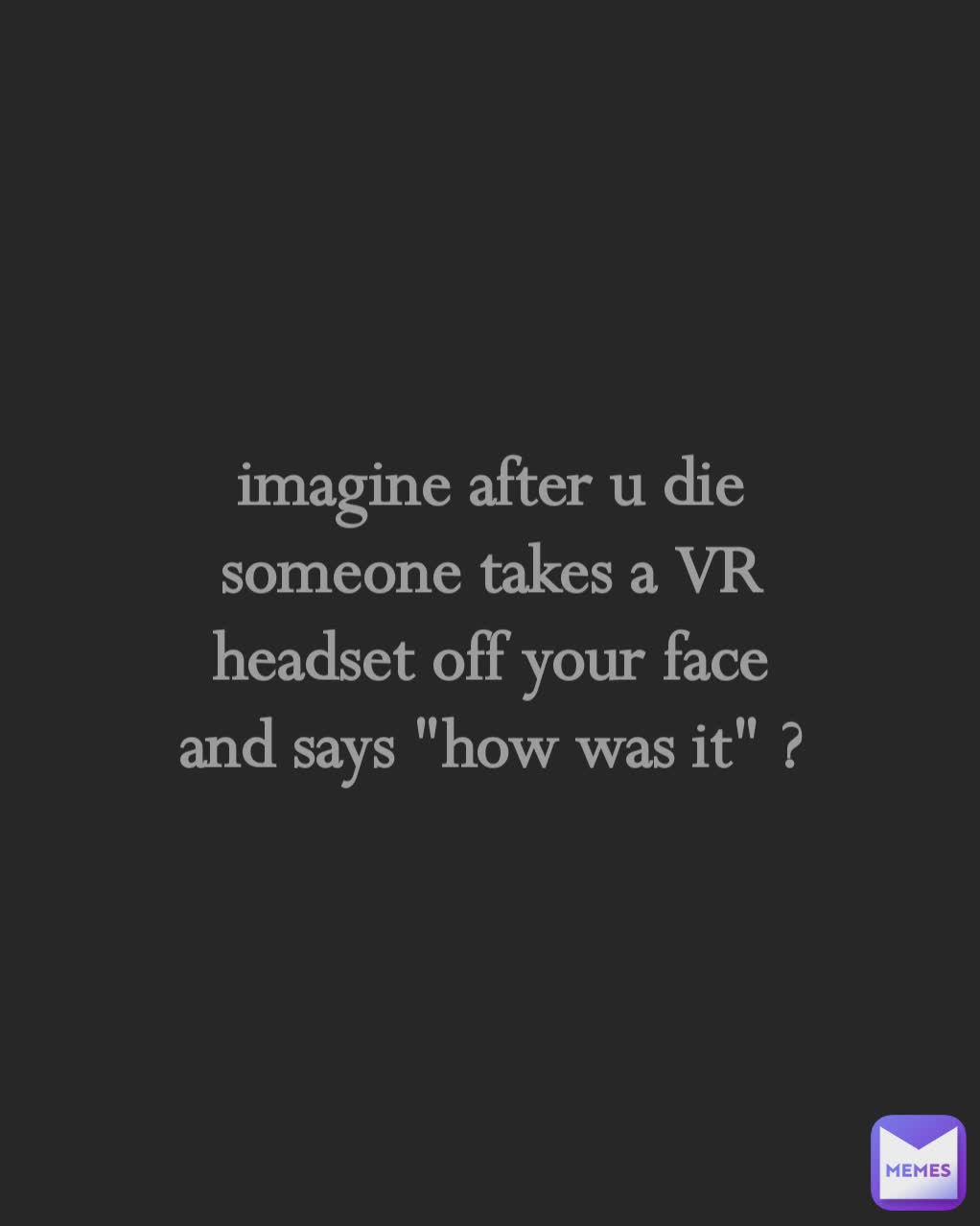 imagine after u die
someone takes a VR
headset off your face
and says "how was it" ?