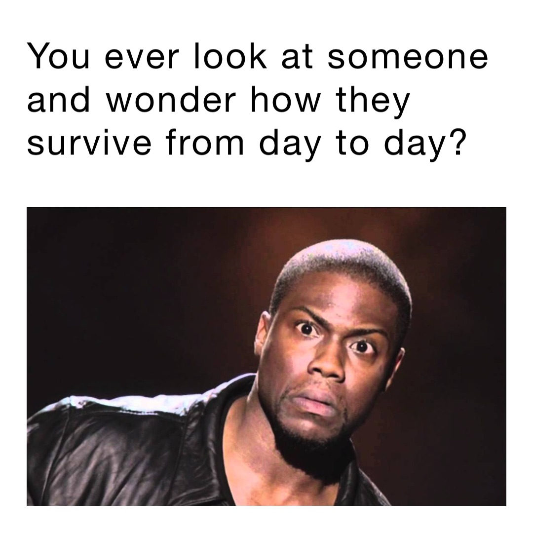 You ever look at someone and wonder how they survive from day to day?