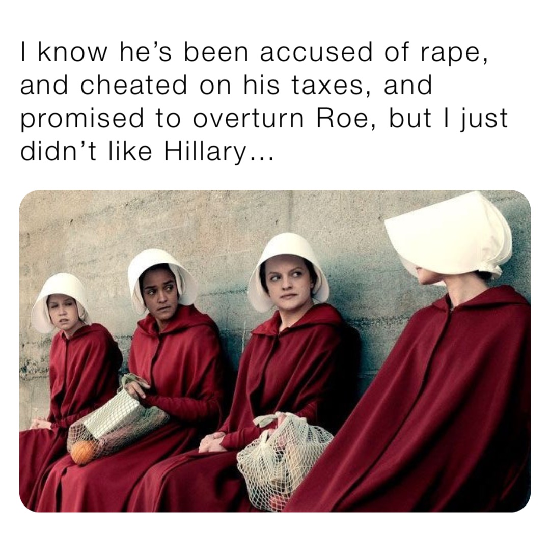 I know he’s been accused of rape, and cheated on his taxes, and promised to overturn Roe, but I just didn’t like Hillary…