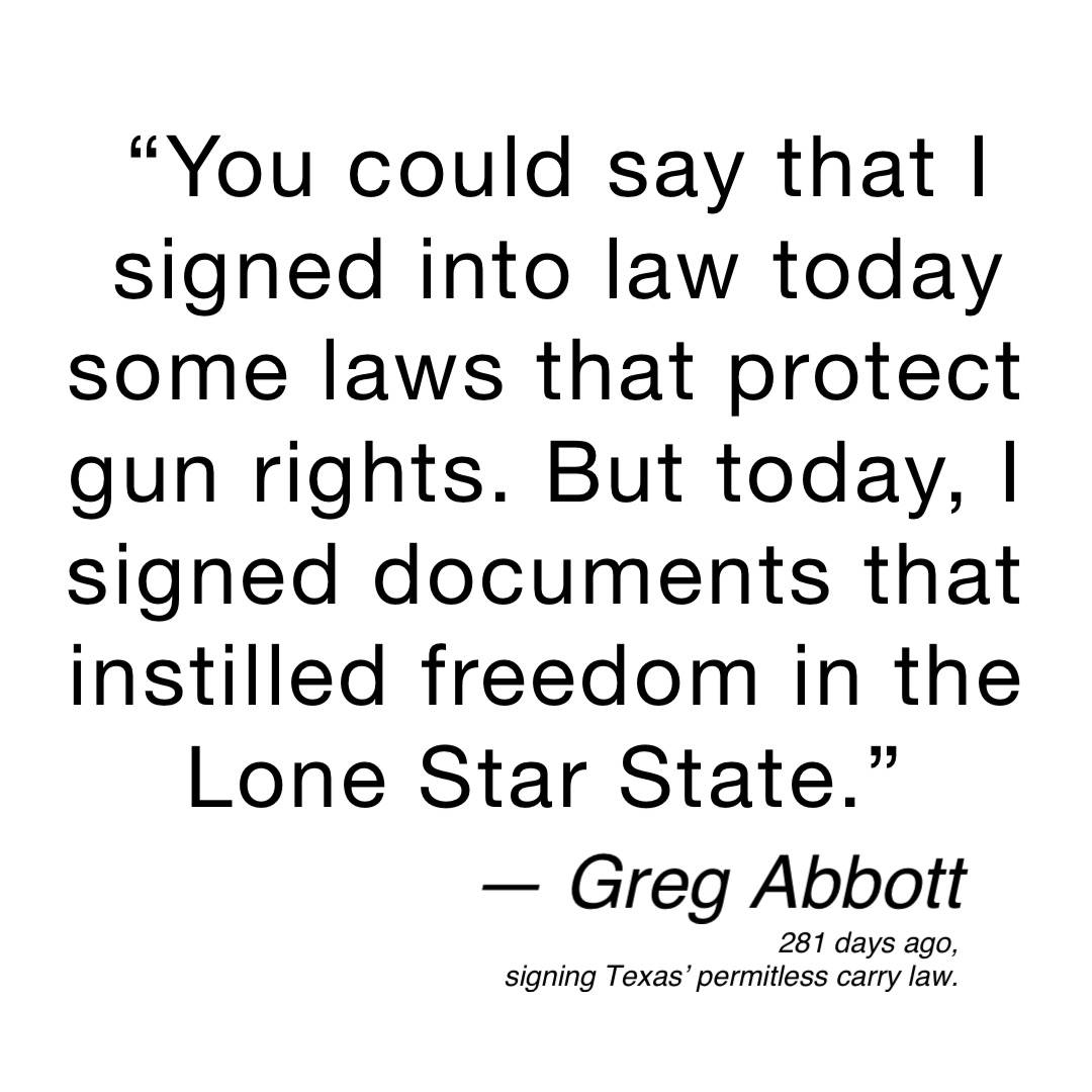 “You could say that I signed into law today some laws that protect gun rights. But today, I signed documents that instilled freedom in the Lone Star State.” — Greg Abbott 281 days ago,
signing Texas’ permitless carry law.