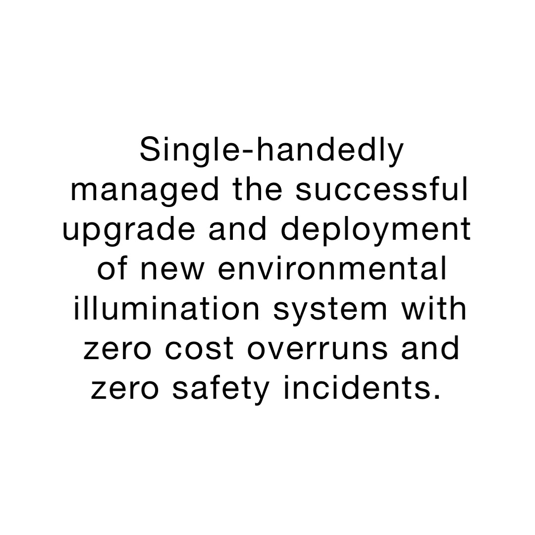 Single-handedly managed the successful upgrade and deployment of new environmental illumination system with zero cost overruns and zero safety incidents.