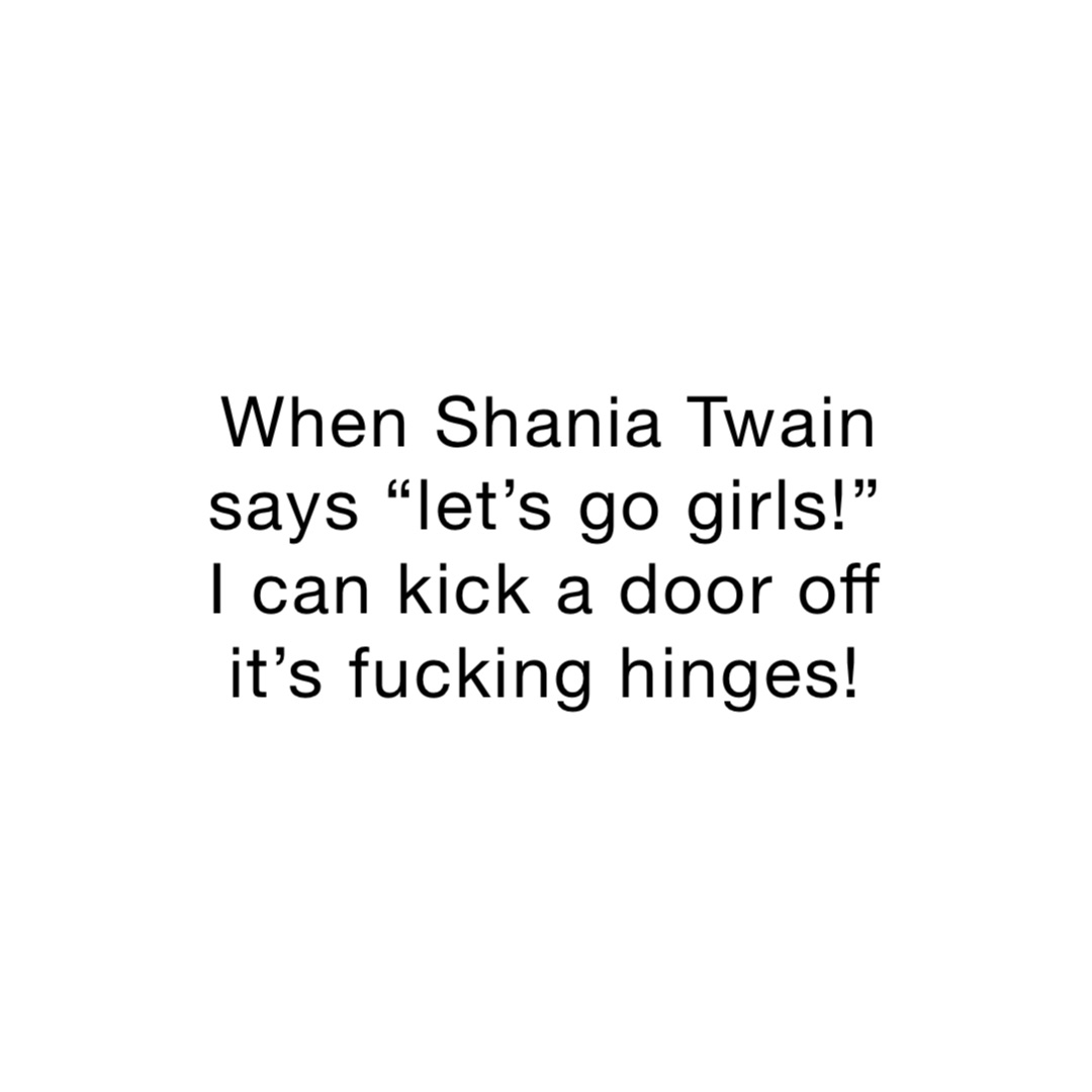 When Shania Twain says “let’s go girls!” I can kick a door off it’s fucking hinges!