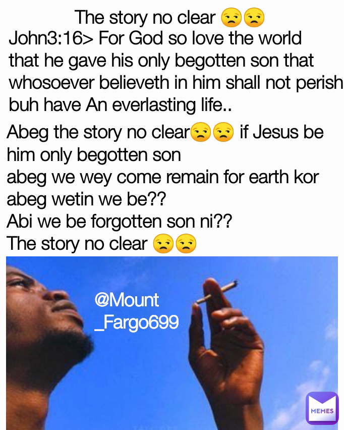 The story no clear 😒😒 Abeg the story no clear😒😒 if Jesus be him only begotten son
abeg we wey come remain for earth kor abeg wetin we be??
Abi we be forgotten son ni??
The story no clear 😒😒 @Mount_Fargo699 John3:16> For God so love the world that he gave his only begotten son that whosoever believeth in him shall not perish buh have An everlasting life..