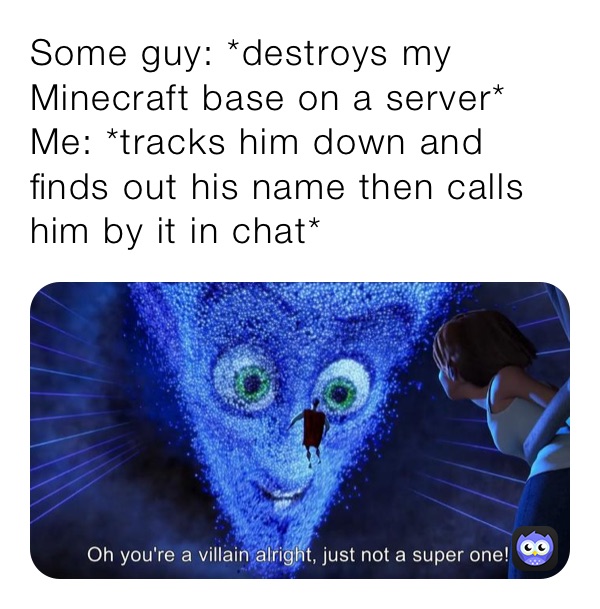 Some guy: *destroys my Minecraft base on a server* 
Me: *tracks him down and finds out his name then calls him by it in chat*