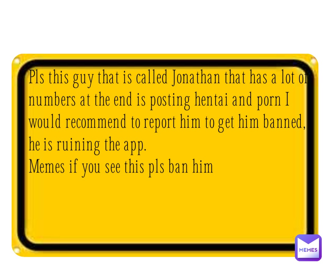 Pls this guy that is called Jonathan that has a lot of numbers at the end is posting hentai and porn I would recommend to report him to get him banned, he is ruining the app.
Memes if you see this pls ban him