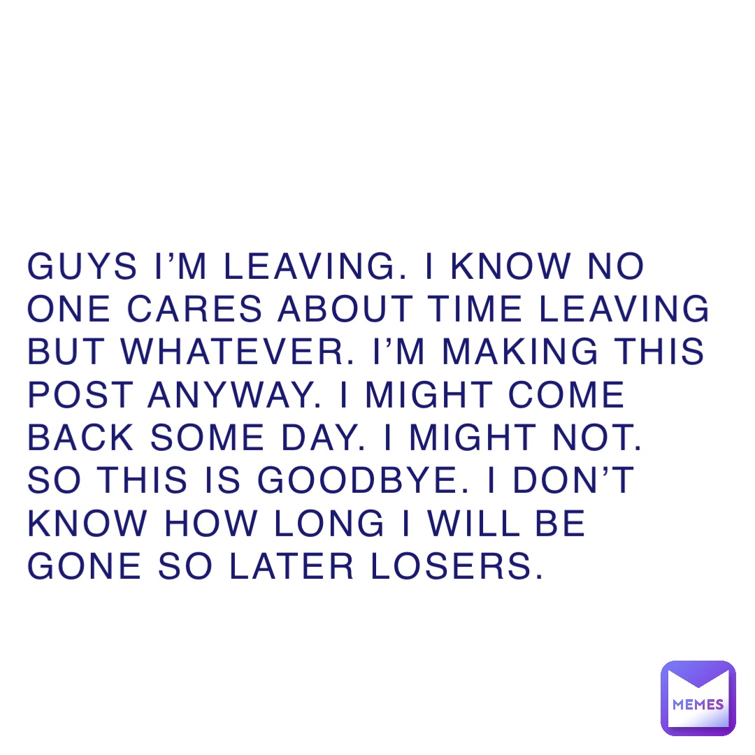 Guys I’m leaving. I know no one cares about time leaving but whatever. I’m making this post anyway. I might come back some day. I might not. So this is goodbye. I don’t know how long I will be gone so later losers.