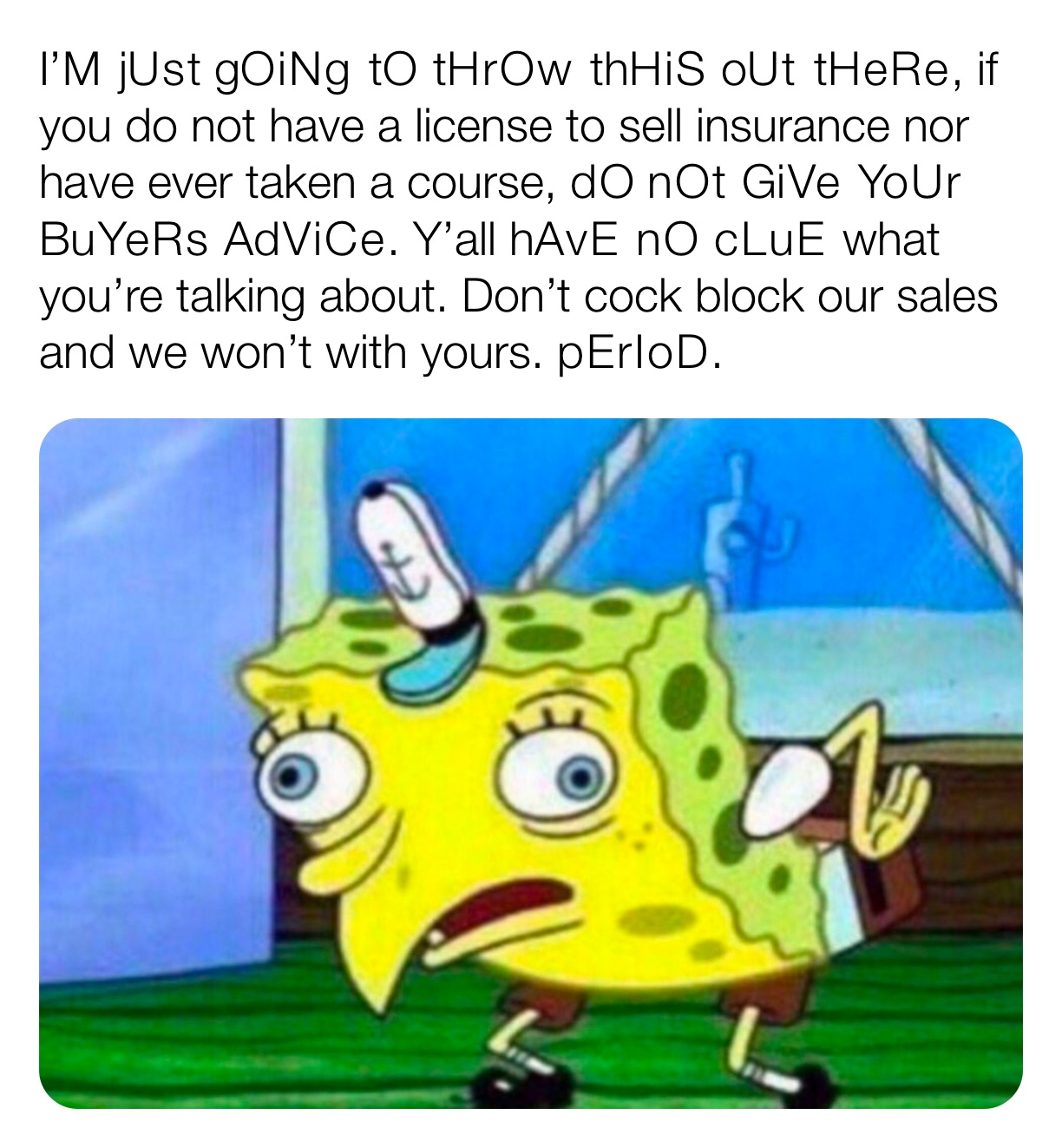 I’M jUst gOiNg tO tHrOw thHiS oUt tHeRe, if you do not have a license to sell insurance nor have ever taken a course, dO nOt GiVe YoUr BuYeRs AdViCe. Y’all hAvE nO cLuE what you’re talking about. Don’t cock block our sales and we won’t with yours. pErIoD.