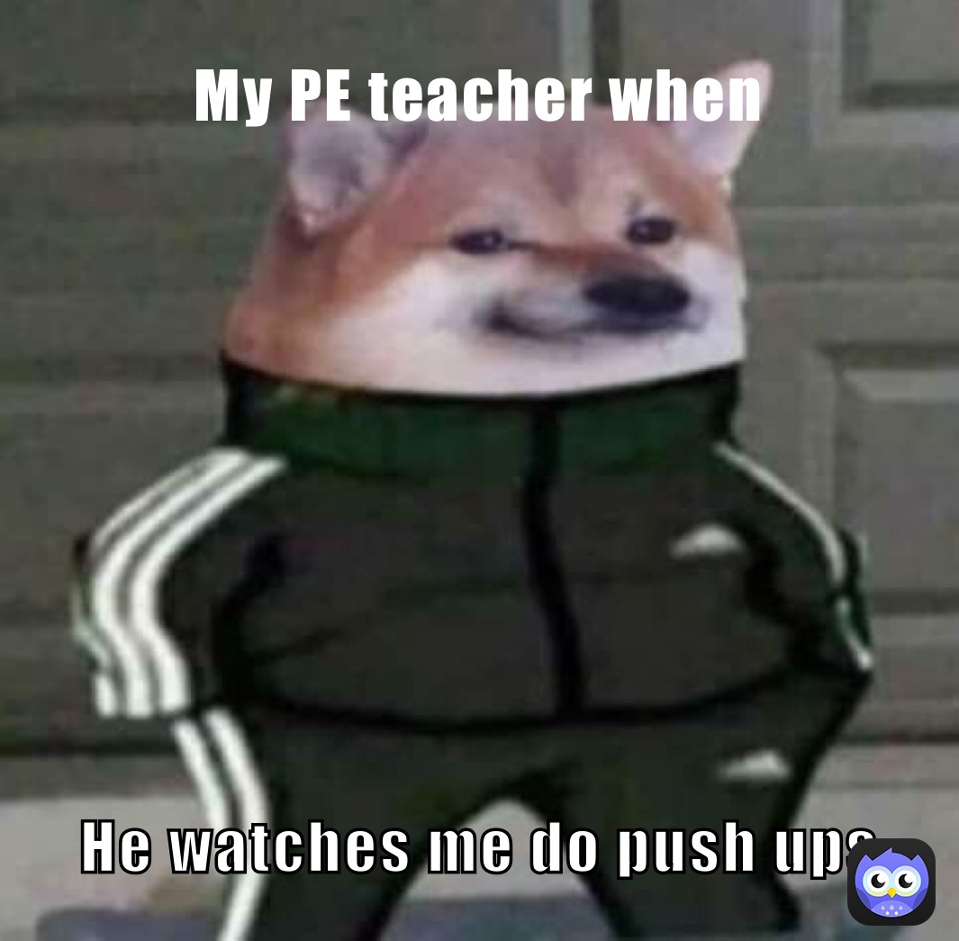 My PE teacher when He watches me do push ups