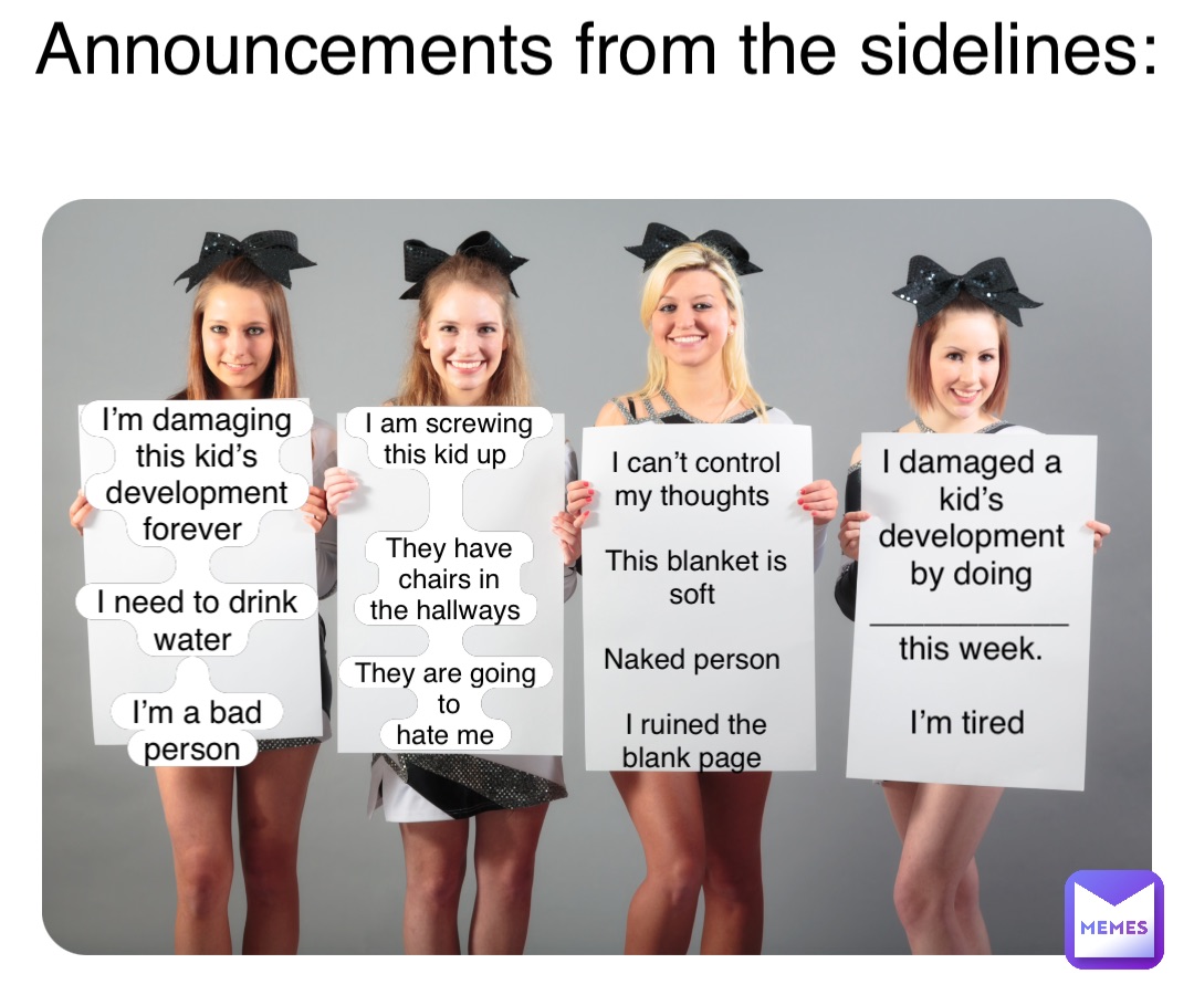 Announcements from the sidelines: I’m damaging this kid’s 
development forever

I need to drink water

I’m a bad person I am screwing 
this kid up


They have chairs in 
the hallways

They are going to 
hate me I can’t control my thoughts

This blanket is soft

Naked person

I ruined the 
blank page I damaged a kid’s 
development by doing 
___________ this week. 

I’m tired