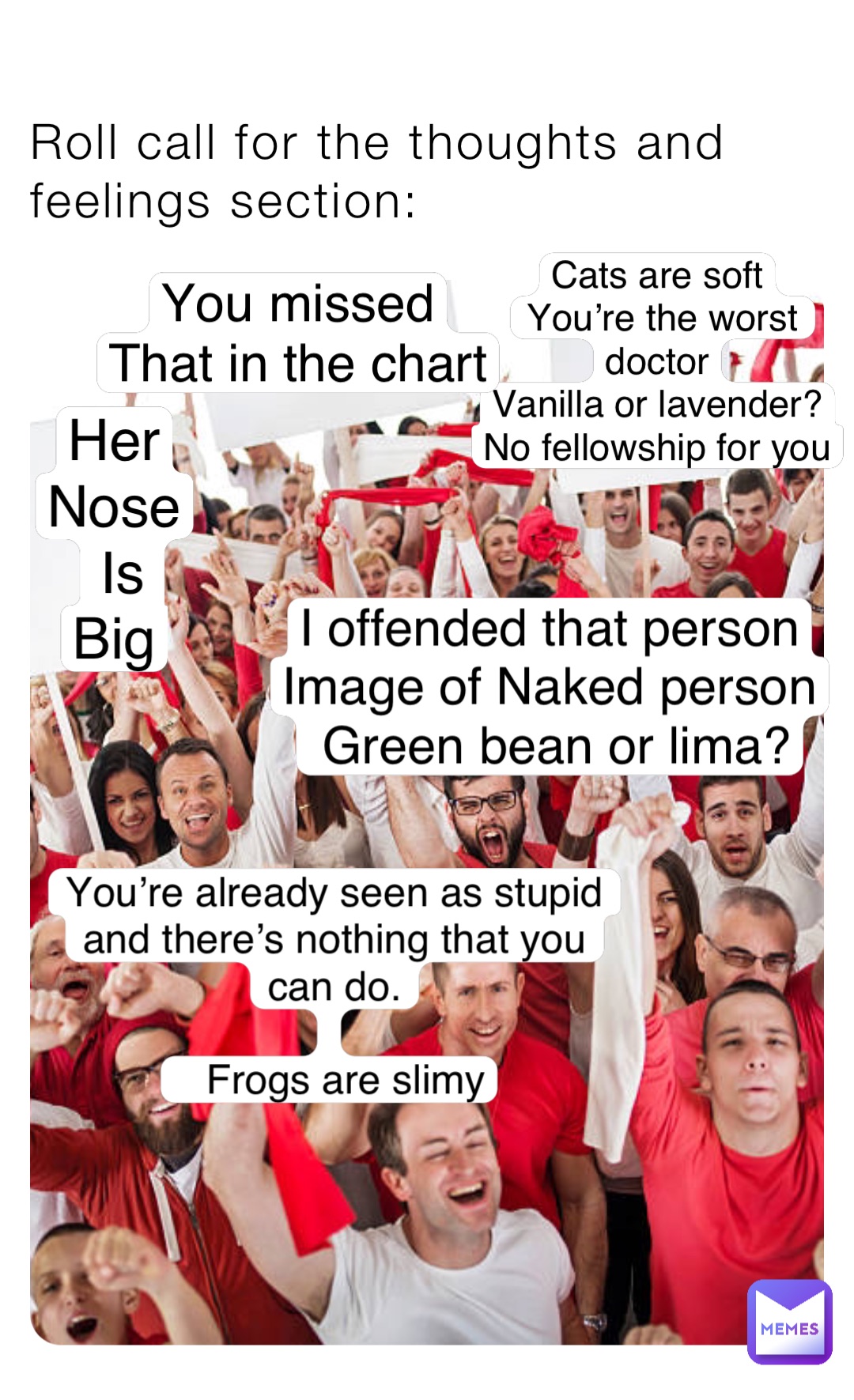 Roll call for the thoughts and feelings section: Cats are soft
You’re the worst doctor
Vanilla or lavender?
No fellowship for you You’re already seen as stupid and there’s nothing that you can do. 

   Frogs are slimy I offended that person
Image of Naked person
 Green bean or lima? Her
Nose
Is 
Big You missed
That in the chart