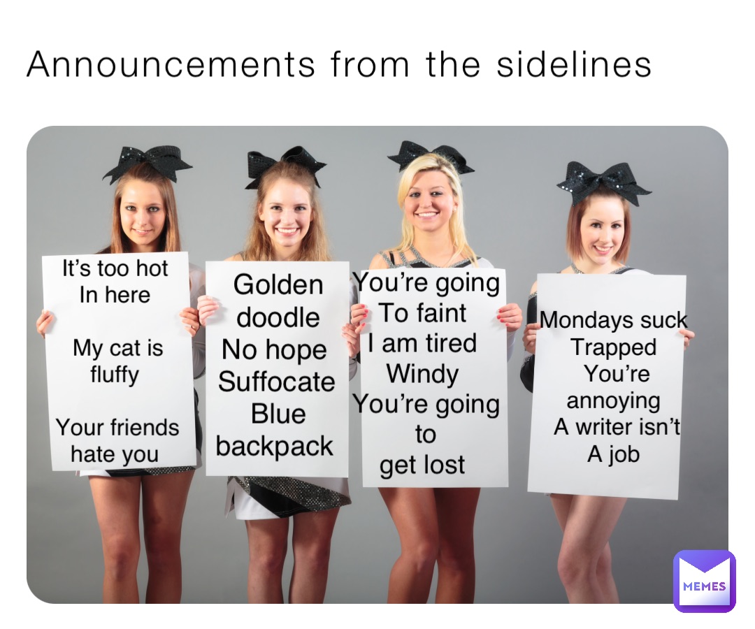 Announcements from the sidelines It’s too hot
In here

My cat is fluffy

Your friends hate you Golden doodle 
No hope
Suffocate 
Blue backpack You’re going 
To faint
I am tired
Windy
You’re going to 
get lost Mondays suck
Trapped
You’re annoying
A writer isn’t 
A job