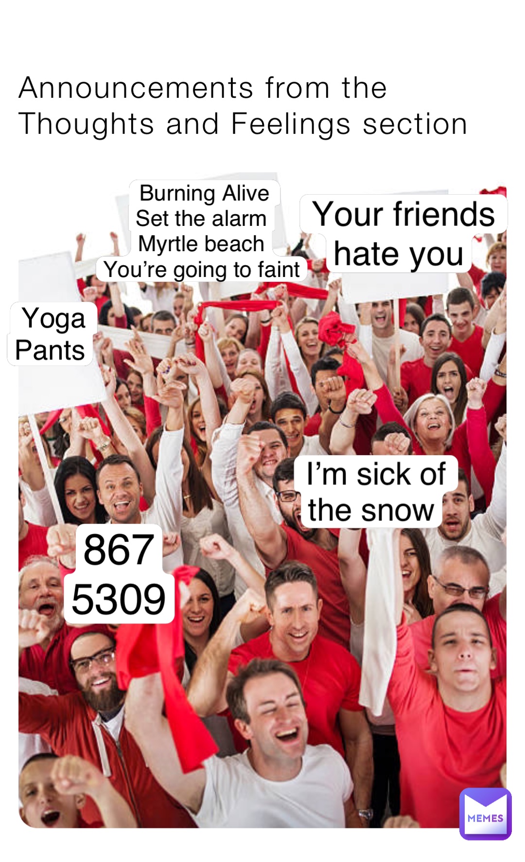 Announcements from the
Thoughts and Feelings section Burning Alive 
Set the alarm
Myrtle beach
You’re going to faint I’m sick of 
the snow Your friends 
hate you 867
5309 Yoga 
Pants
