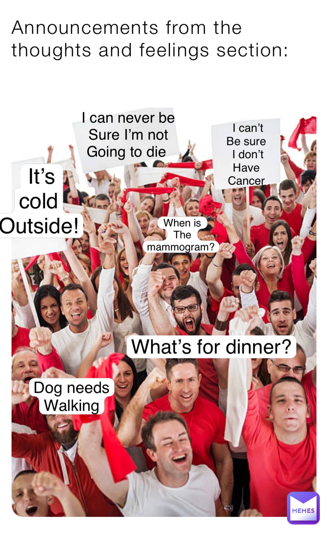 Announcements from the thoughts and feelings section: I can’t 
Be sure
I don’t 
Have
Cancer What’s for dinner? I can never be 
Sure I’m not 
Going to die It’s 
cold
Outside! When is 
The mammogram? Dog needs
Walking