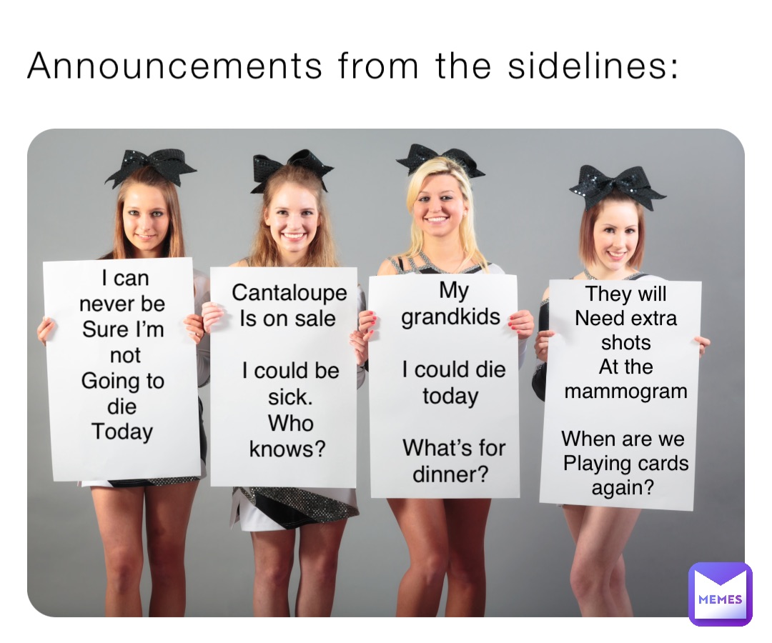 Announcements from the sidelines: I can never be 
Sure I’m not 
Going to die
Today Cantaloupe 
Is on sale

I could be sick. 
Who knows? My grandkids

I could die today

What’s for dinner? They will 
Need extra shots 
At the mammogram 

When are we
Playing cards again?