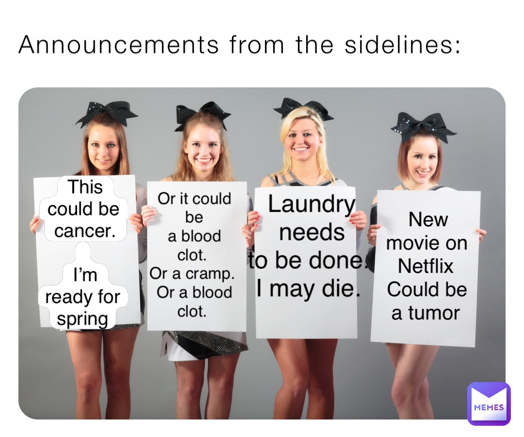 Announcements from the sidelines: This could be cancer. 

I’m ready for spring Or it could be 
a blood clot.
Or a cramp. 
Or a blood clot. Laundry needs 
to be done. 
I may die. New movie on Netflix
Could be a tumor