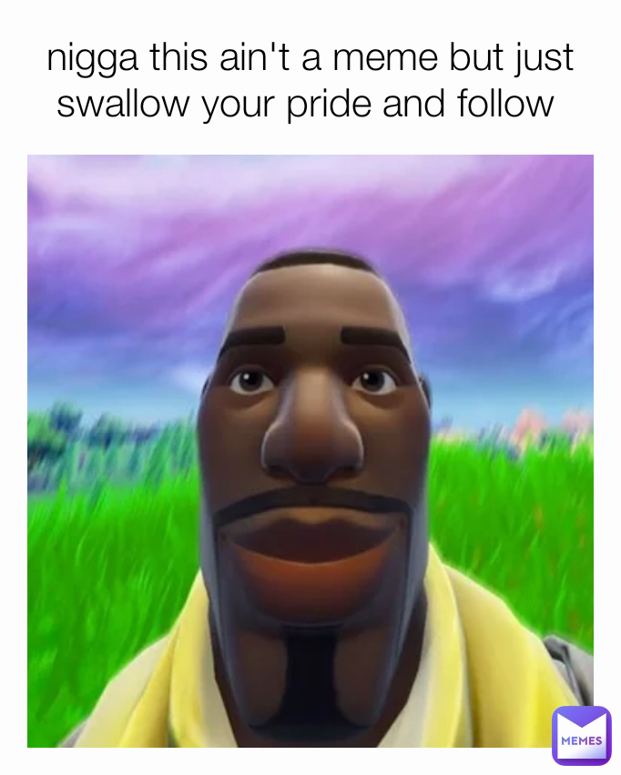 nigga this ain't a meme but just swallow your pride and follow 