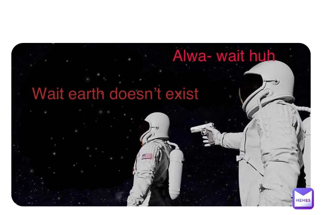 Wait earth was nothing? Wait earth doesn’t exist Alwa- wait huh