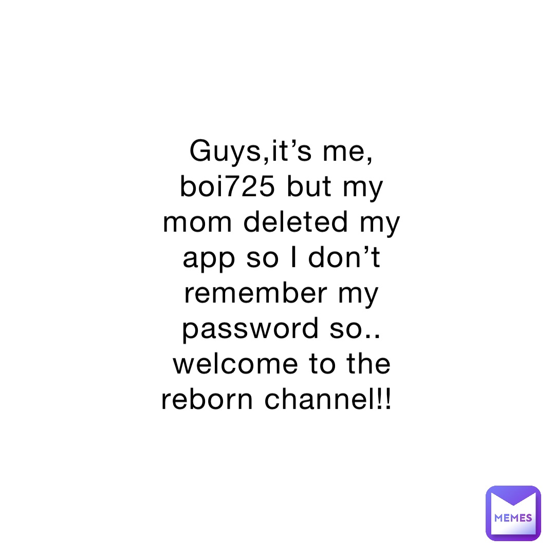 Guys,it’s me, boi725 but my mom deleted my app so I don’t remember my password so.. welcome to the reborn channel!!