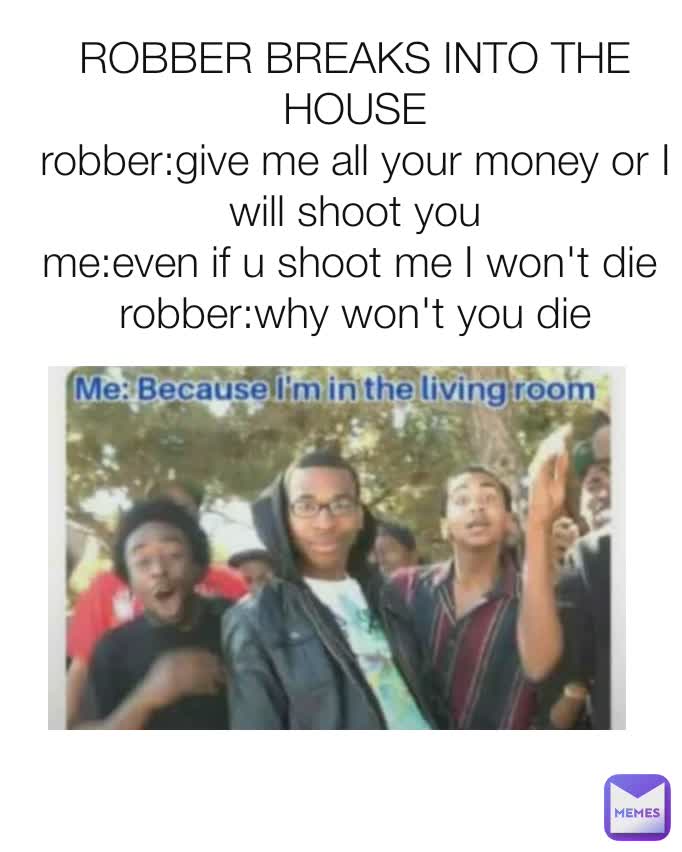 ROBBER BREAKS INTO THE HOUSE
robber:give me all your money or I will shoot you
me:even if u shoot me I won't die 
robber:why won't you die