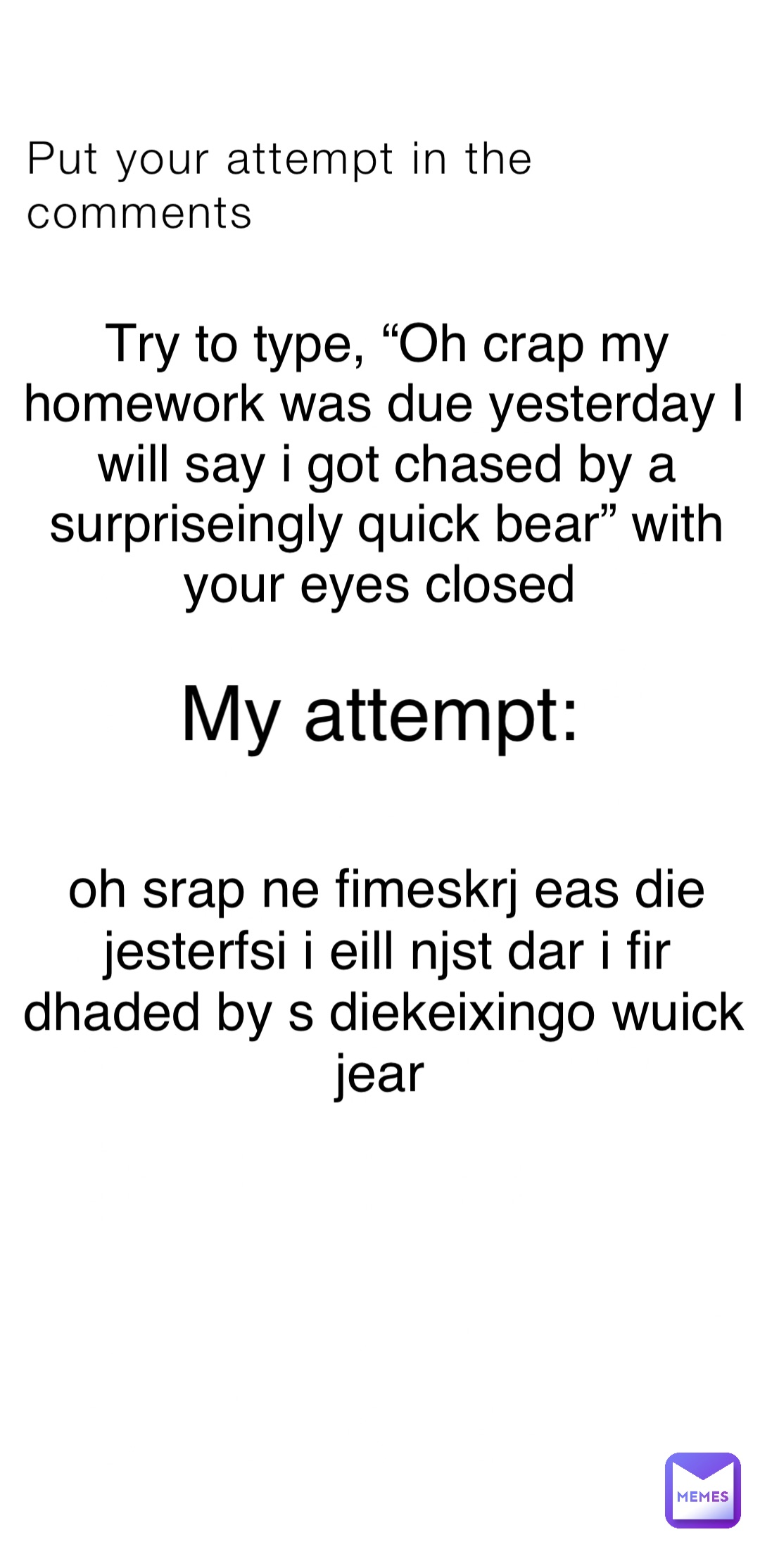 Put your attempt in the comments Try to type, “Oh crap my homework was due yesterday I will say i got chased by a surpriseingly quick bear” with your eyes closed My attempt: oh srap ne fimeskrj eas die jesterfsi i eill njst dar i fir dhaded by s diekeixingo wuick jear