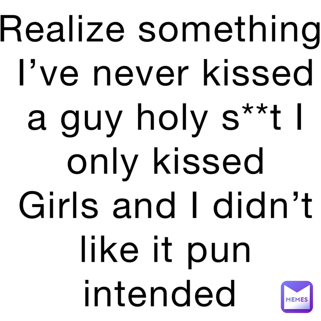 Realize something I’ve never kissed a guy holy s**t I only kissed Girls ...