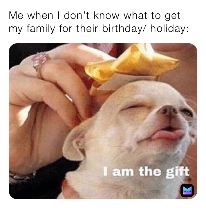 Me when I don’t know what to get my family for their birthday/ holiday: 