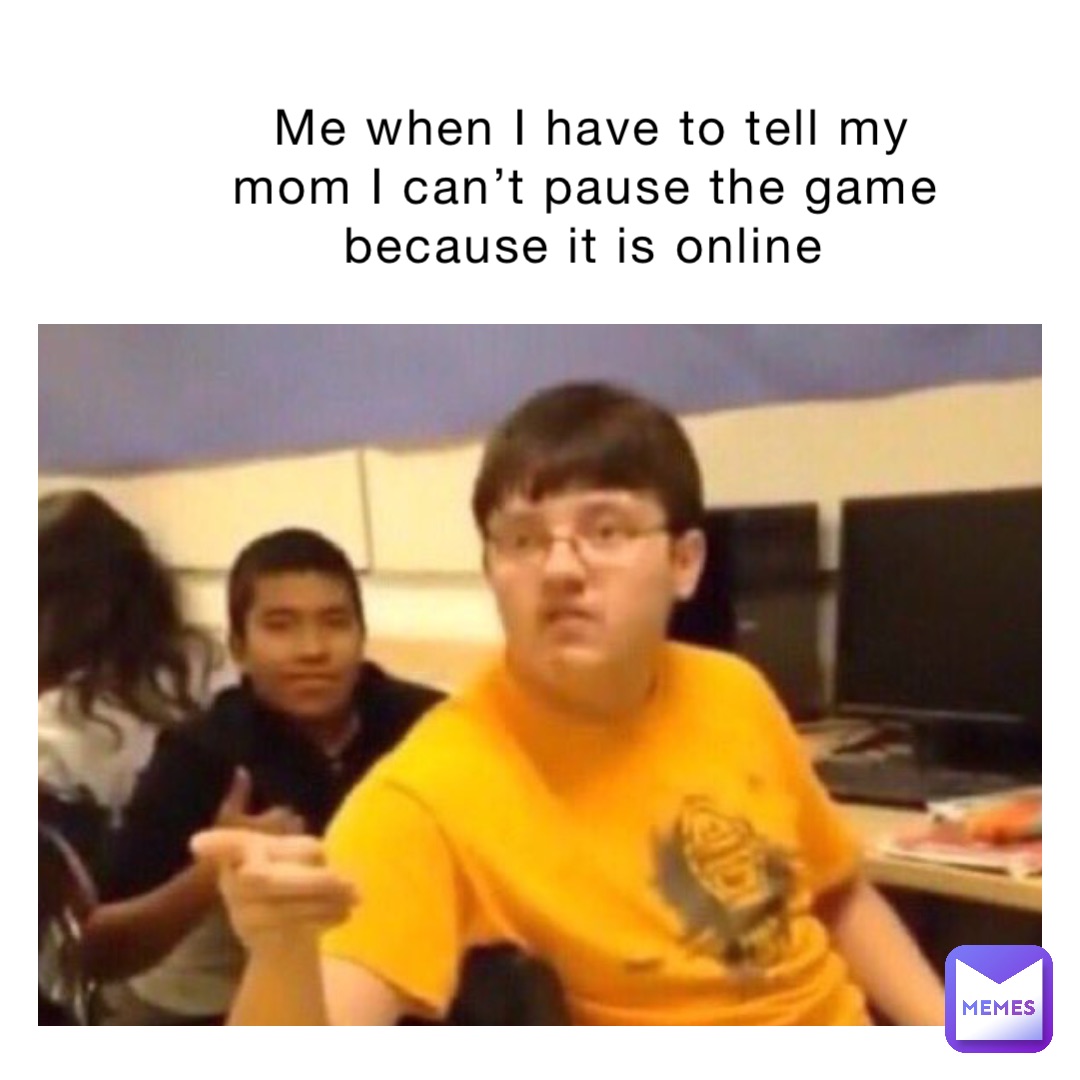 Me when I have to tell my mom I can’t pause the game because it is online